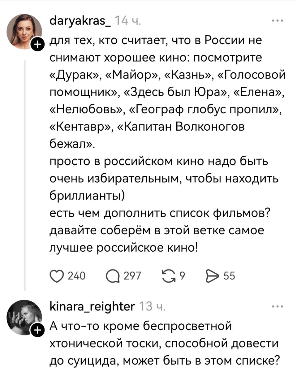 – Для тех, кто считает, что в России не снимают хорошее кино: посмотрите «Дурак», «Майор», «Казнь», «Голосовой помощник», «Здесь был Юра», «Елена», «Нелюбовь», «Географ глобус пропил», «Кентавр», «Капитан Волконогов бежал». Просто в российском кино надо быть очень избирательным, чтобы находить бриллианты) есть чем дополнить список фильмов? Давайте соберём в этой ветке самое лучшее российское кино!
– А что-то кроме беспросветной хтонической тоски, способной довести до суицида, может быть в этом списке?