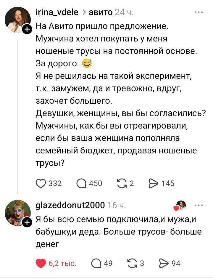 – На Авито пришло предложение. Мужчина хотел покупать у меня ношеные трусы на постоянной основе. За дорого. Я не решилась на такой эксперимент, т. к. замужем, да и тревожно, вдруг, захочет большего. Девушки, женщины, вы бы согласились? Мужчины, как бы вы отреагировали, если бы ваша женщина пополняла семейный бюджет, продавая ношеные трусы?
– Я бы всю семью подключила, и мужа, и бабушку, и деда. Больше трусов — больше денег.