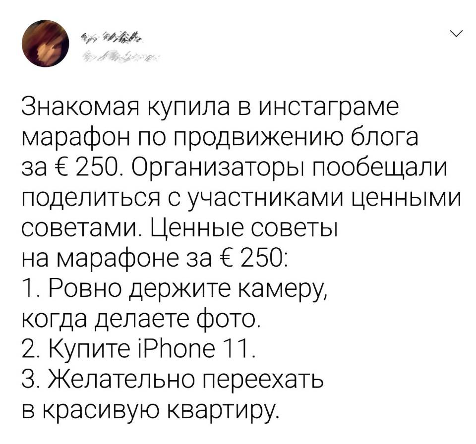 Знакомая купила в нистаграме марафон по продвижению блога за € 250. Организаторы пообещали поделиться с участниками ценными советами.
Ценные советы на марафоне за € 250:
1. Ровно держите камеру, когда делаете фото.
2. Купите iPhone 11.
З. Желательно переехать в красивую квартиру.