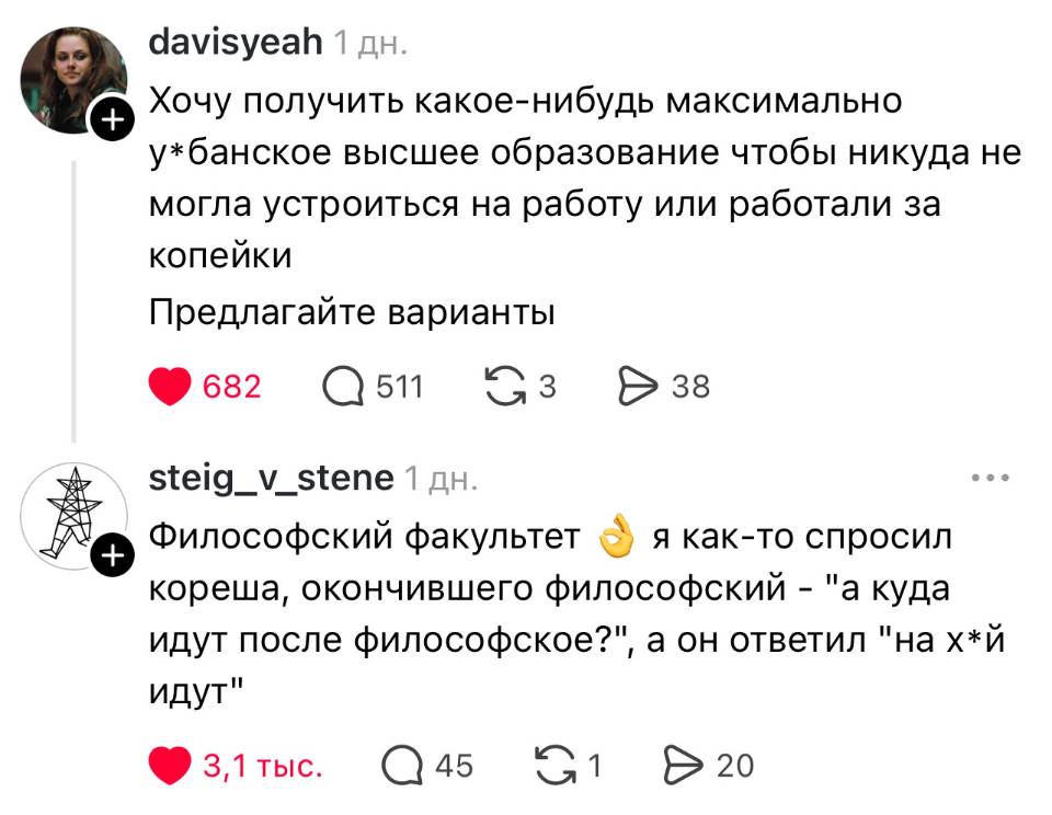 – Хочу получить какое-нибудь максимально у*банское высшее образование чтобы никуда не могла устроиться на работу или работали за копейки. Предлагайте варианты.
– Философский факультет я как-то спросил кореша, окончившего философский – а куда идут после философского? А он ответил: «на х*й идут».