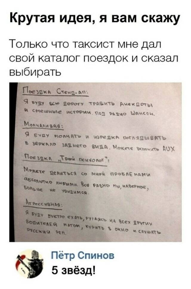 Крутая идея, я вам скажу.
Только что таксист мне дал свой каталог поездок и сказал выбирать.

Поездка Стенд-ап:
Я буду всю дорогу травить анекдоты и смешные истории под радио Шансон.

Молчаливая:
Я буду молчать и изредка поглядывать в зеркало заднего вида. Можете включить AUX.

Поездка «Твой психолог»:
Можете делиться со мной проблемами абсолютно любыми. Всё равно мы, наверное, больше не увидимся.

Агрессивная:
Я буду быстро ехать, ругаясь на всех других водителей матом, курить в окно и слушать русский рэп.

– 5 ЗВЁЗД!