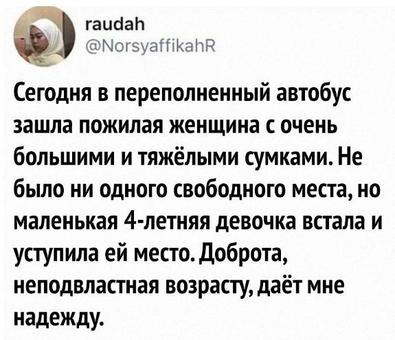 Сегодня в переполненный автобус зашла пожилая женщина с очень большими и тяжёлыми сумками. Не было ни одного свободного места, но маленькая 4-летняя девочка встала и уступила ей место. Доброта, неподвластная возрасту, даёт мне надежду.