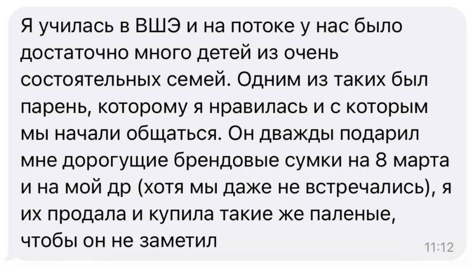 Я училась в ВШЭ и на потоке у нас было достаточно много детей из очень состоятельных семей. Одним из таких был парень, которому я нравилась и с которым мы начали общаться. Он дважды подарил мне дорогущие брендовые сумки на 8 марта и на мой др (хотя мы даже не встречались), я их продала и купила такие же паленые, чтобы он не заметил.