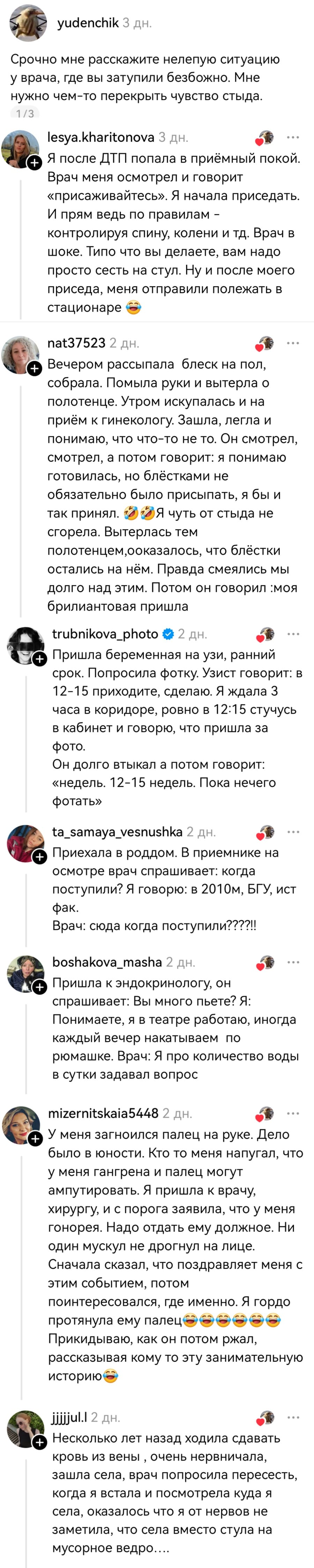 – Срочно мне расскажите нелепую ситуацию у врача, где вы затупили безбожно. Мне нужно чем-то перекрыть чувство стыда.
– Я после ДТП попала в приёмный покой. Врач меня осмотрел и говорит «присаживайтесь». Я начала приседать. И прям ведь по правилам – контролируя спину, колени и тд. Врач в шоке. Типо что вы делаете, вам надо просто сесть на стул. Ну и после моего приседа, меня отправили полежать в стационаре.
– Вечером рассыпала блеск на пол, собрала. Помыла руки и вытерла о полотенце. Утром искупалась и на приём к гинекологу. Зашла, легла и понимаю, что что-то не то. Он смотрел, смотрел, а потом говорит: я понимаю готовилась, но блёстками не обязательно было присыпать, я бы и так принял. Я чуть от стыда не сгорела. Вытерлась тем полотенцем, оказалось, что блёстки остались на нём. Правда смеялись мы долго над этим. Потом он говорил :моя бриллиантовая пришла.
– Пришла беременная на узи, ранний срок. Попросила фотку. Узист говорит: в 12-15 приходите, сделаю. Я ждала з часа в коридоре, ровно в 12:15 стучусь в кабинет и говорю, что пришла за фото. Он долго втыкал а потом говорит: «недель. 12-15 недель. Пока нечего фотать».
– Приехала в роддом. В приемнике на осмотре врач спрашивает: когда поступили? Я говорю: в 2010, БГУ, ист фак. Врач: сюда когда поступили????!!
– Пришла к эндокринологу, он спрашивает: Вы много пьете? Я: Понимаете, я в театре работаю, иногда каждый вечер накатываем по рюмашке. Врач: Я про количество воды в сутки задавал вопрос.
– У меня загноился палец на руке. Дело было в юности. Кто то меня напугал, что у меня гангрена и палец могут ампутировать. Я пришла к врачу, хирургу, и с порога заявила, что у меня гонорея. Надо отдать ему должное. Ни один мускул не дрогнул на лице. Сначала сказал, что поздравляет меня с этим событием, потом поинтересовался, где именно. Я гордо протянула ему палец. Прикидываю, как он потом ржал, рассказывая кому то эту занимательную историю.
– Несколько лет назад ходила сдавать кровь из вены очень нервничала, зашла села, врач попросила пересесть, когда я встала и посмотрела куда я села, оказалось что я от нервов не заметила, что села вместо стула на мусорное ведро....