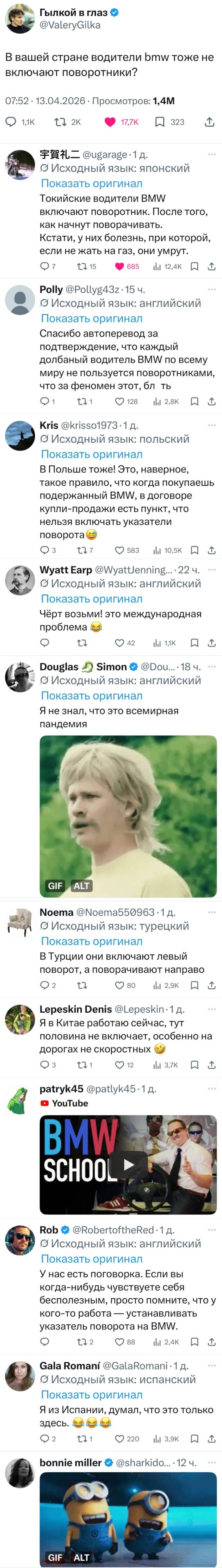 – В вашей стране водители BMW тоже не включают поворотники?
– Токийские водители BMW включают поворотник. После того, как начнут поворачивать. Кстати, у них болезнь, при которой, если не жать на газ, они умрут. 
– Спасибо автоперевод за подтверждение, что каждый долбаный водитель ВМW по всему миру не пользуется поворотниками, что за феномен этот, бл***ть.
– В Польше тоже! Это, наверное, такое правило, что когда покупаешь подержанный BMW, в договоре купли-продажи есть пункт, что нельзя включать указатели поворота. 
– Чёрт возьми! это международная проблема!
– Я не знал, что это всемирная пандемия.
– В Турции они включают левый поворот, а поворачивают направо.
– Я в Китае работаю сейчас, тут половина не включает, особенно на дорогах не скоростных.
– У нас есть поговорка. Если вы когда-нибудь чувствуете себя бесполезным, просто помните, что у кого-то работа — устанавливать указатель поворота на ВМW.
– Я из Испании, думал, что это только здесь.