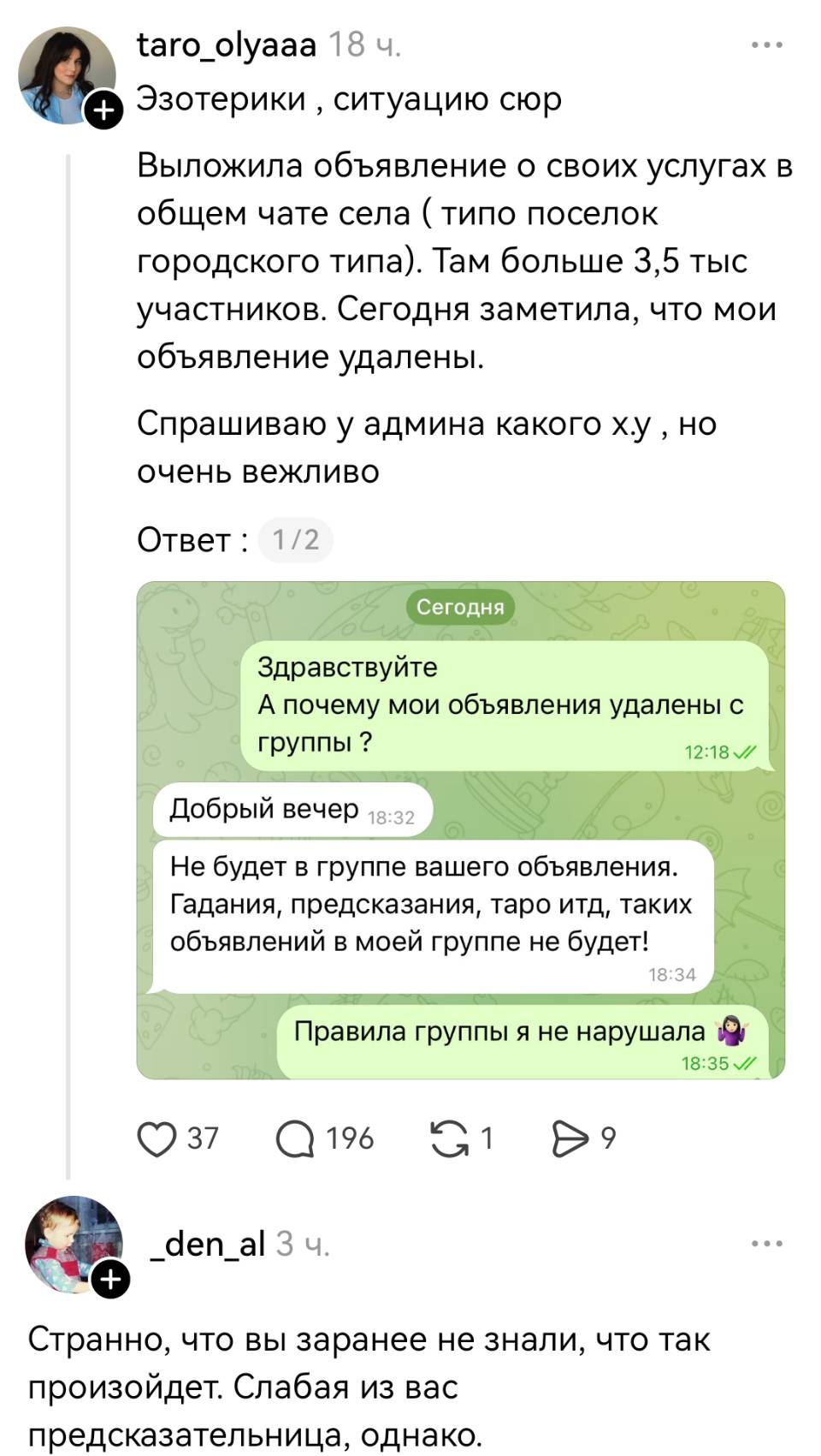 – Эзотерики, ситуацию сюр. Выложила объявление о своих услугах в общем чате села (типо поселок городского типа). Там больше 3,5 тыс участников. Сегодня заметила, что мои объявление удалены. Спрашиваю у админа какого *уя, HO очень вежливо Ответ: — Здравствуйте. А почему мои объявления удалены с группы? — Добрый вечер. Не будет в группе вашего объявления. Гадания, предсказания, таро итд, таких объявлений в моей группе не будет! — Правила группы я не нарушала.
– Странно что вы заранее не знали, что так произойдет. Слабая из вас предсказательница, однако.