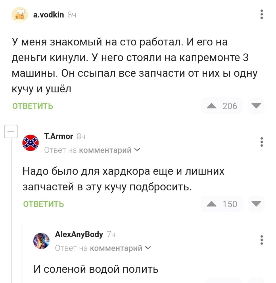 – У меня знакомый на сто работал. И его на деньги кинули. У него стояли на капремонте з машины. Он ссыпал все запчасти от них ы одну кучу и ушёл.
– Надо было для хардкора еще и лишних запчастей в эту кучу подбросить.
– И соленой водой полить.