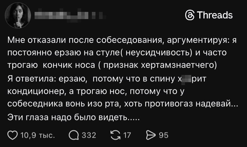 Мне отказали после собеседования, аргументируя: я постоянно ерзаю на стуле (НЭУСИДЧИВОСТЬ) и часто трогаю кончик носа (признак хертамзнаетчего) Я ответила: ерзаю, потому что в спину х***ярит кондиционер, а трогаю нос, потому что у собеседника вонь изо рта, хоть противогаз надевай. Эти глаза надо было видеть.....