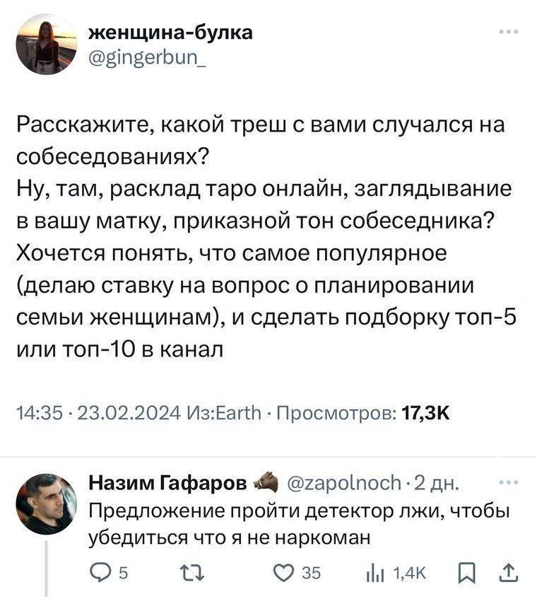 – Расскажите, какой треш с вами случался на собеседованиях? Ну, там, расклад таро онлайн, заглядывание в вашу матку, приказной тон собеседника? Хочется понять, что самое популярное (делаю ставку на вопрос о планировании семьи женщинам), и сделать подборку топ-5 или топ-10 в канал.
– Предложение пройти детектор лжи, чтобы убедиться что я не наркоман.