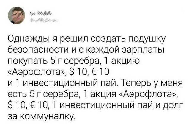 Однажды я решил создать подушку безопасности и с каждой зарплаты покупать 5 г серебра, 1 акцию «Аэрофлота», $ 10, € 10 и Л инвестиционный пай. Теперь у меня есть 5 г серебра, 1 акция «Аэрофлота», $ 10, € 10, 1 инвестиционный пай и долг за коммуналку.