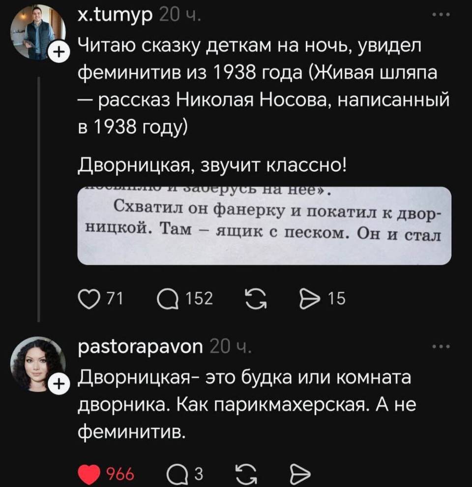 – Читаю сказку деткам на ночь, увидел феминитив из 1938 года (Живая шляпа — рассказ Николая Носова, написанный в 1938 году) Дворницкая, звучит классно!
«Схватил он фанерку и покатил к дворницкой. Там — ящик с песком. Он и стал...»
– Дворницкая — это будка или комната дворника. Как парикмахерская. А не феминитив.