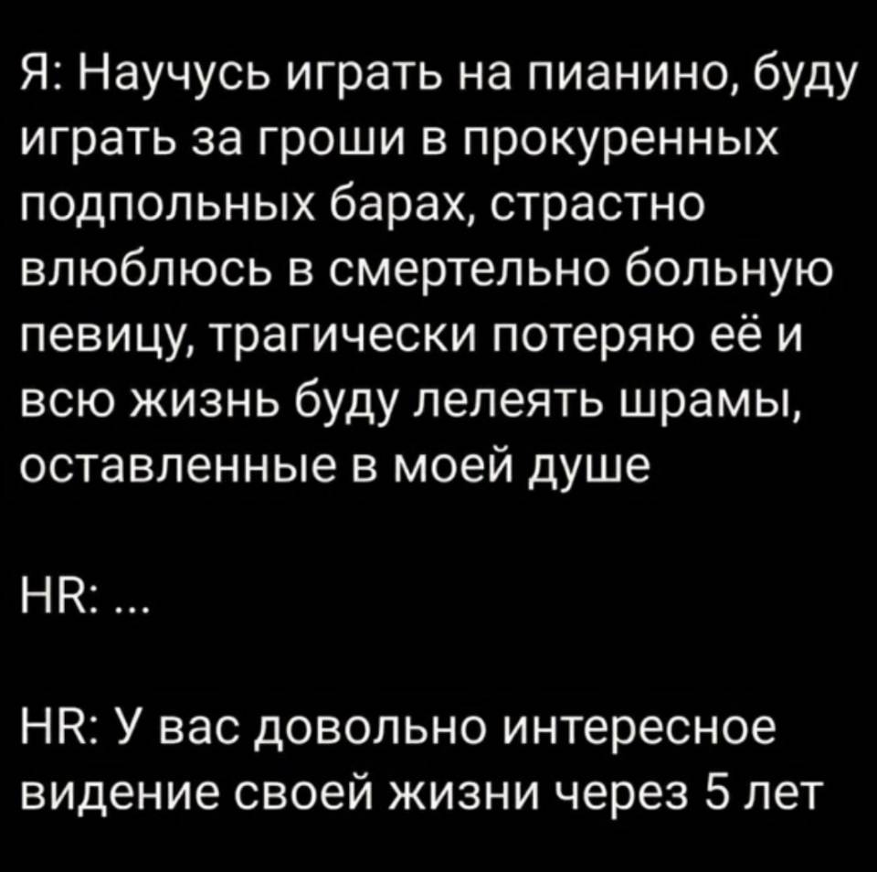 Я: Научусь играть на пианино, буду играть за гроши в прокуренных подпольных барах, страстно влюблюсь в смертельно больную певицу, трагически потеряю её и всю жизнь буду лелеять шрамы, оставленные в моей душе.
HR: ...
HR: У вас довольно интересное видение своей жизни через 5 лет...
