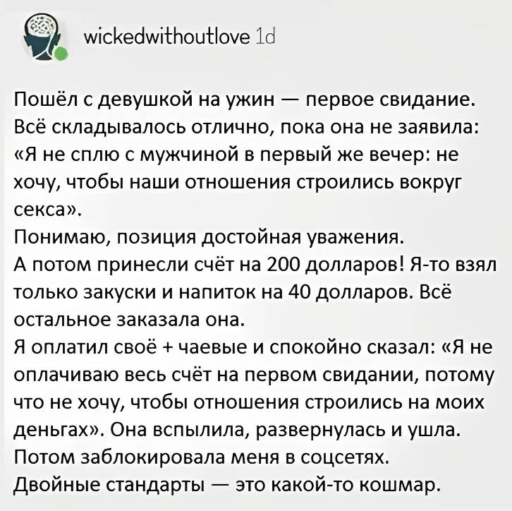 Пошёл с девушкой на ужин — первое свидание. Всё складывалось отлично, пока она не заявила: «Я не сплю с мужчиной в первый же вечер: не хочу, чтобы наши отношения строились вокруг секса». Понимаю, позиция достойная уважения. А потом принесли счёт на 200 долларов! Я-то взял только закуски и напиток на 40 долларов. Всё остальное заказала она. Я оплатил своё + чаевые и спокойно сказал: «Я не оплачиваю весь счёт на первом свидании, потому что не хочу, чтобы отношения строились на моих деньгах». Она вспылила, развернулась и ушла. Потом заблокировала меня в соцсетях. Двойные стандарты — это какой-то кошмар.
