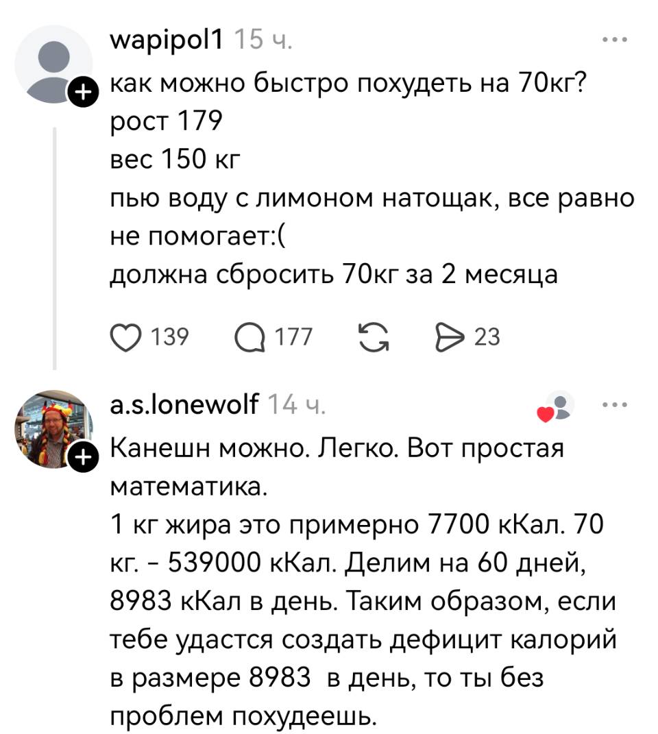 – Как можно быстро похудеть на 70 кг? Рост 179 вес 150 кг пью воду с лимоном натощак, всё равно не помогает. Должна сбросить 70кг за 2 месяца.
– Канешн можно. Легко. Вот простая математика. 1 кг жира это примерно 7700 кКал. 70 кг. – 539000 кКал. Делим на 60 дней, 8983 кКал в день. Таким образом, если тебе удастся создать дефицит калорий в размере 8983 в день, то ты без проблем похудеешь.