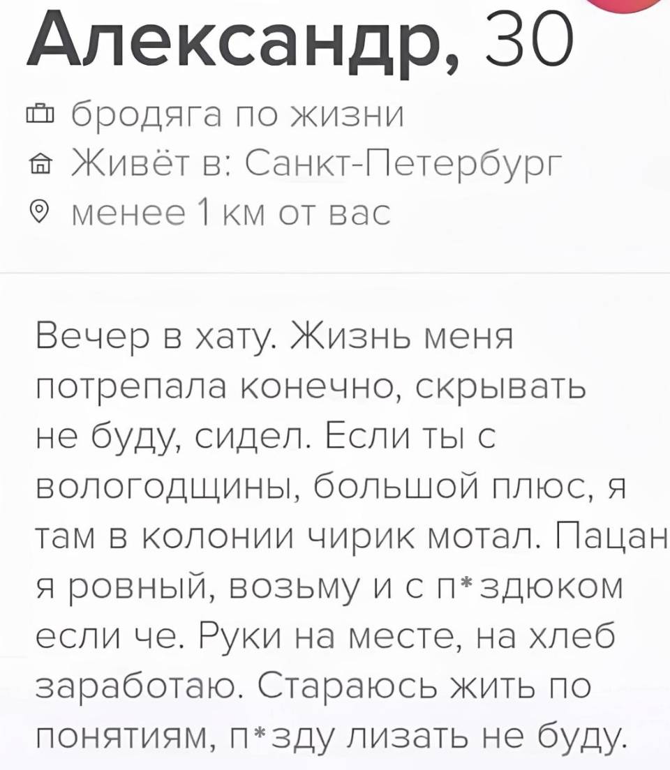 Александр, 30 лет.
Бродяга по жизни.
Живёт в: Санкт-Петербург менее 1 км от вас.
Вечер в хату. Жизнь меня потрепала конечно, скрывать не буду, сидел. Если ты с вологодщины, большой плюс, я там в колонии чирик мотал. Пацан я ровный, возьму и с п*здюком если че. Руки на месте, на хлеб заработаю. Стараюсь жить по понятиям, п*зду лизать не буду.
