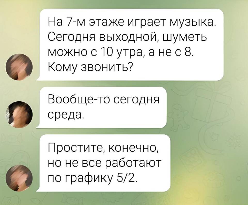 – На 7-м этаже играет музыка. Сегодня выходной, шуметь можно с 10 утра, а не с 8. Кому звонить?
– Вообще-то сегодня среда.
– Простите, конечно, но не все работают по графику 5/2. | Соседи