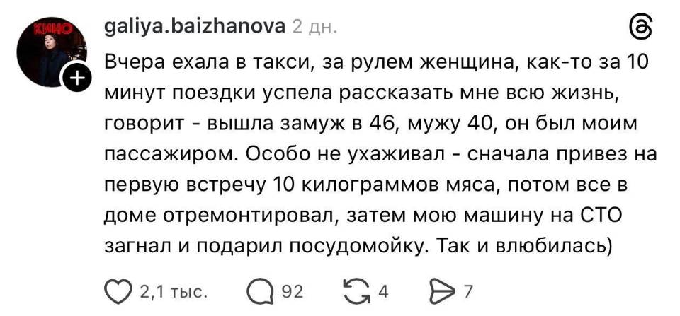 Вчера ехала в такси, за рулем женщина, как-то за 10 минут поездки успела рассказать мне всю жизнь, говорит – вышла замуж в 46, мужу 40, он был моим пассажиром. Особо не ухаживал – сначала привез на первую встречу 10 килограммов мяса, потом всё в доме отремонтировал, затем мою машину на СТО загнал и подарил посудомойку. Так и влюбилась)