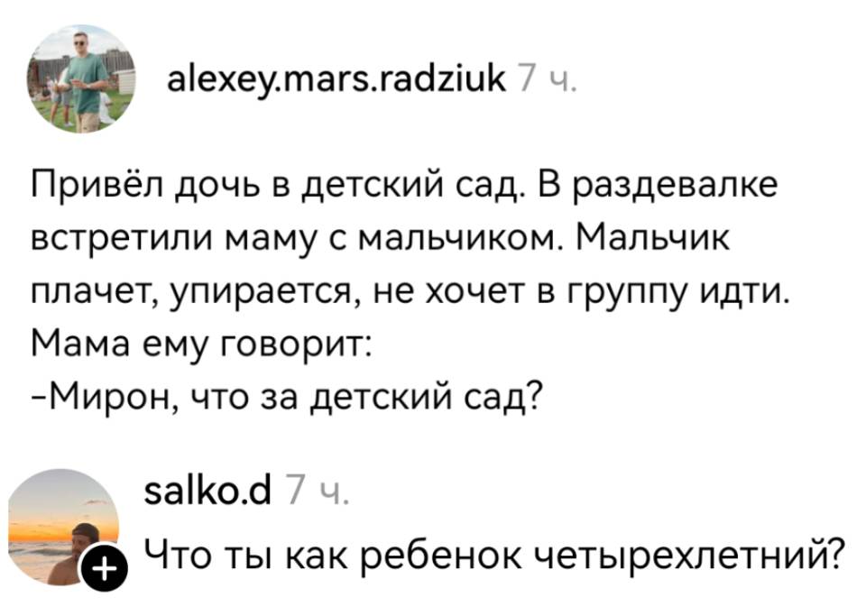 – Привёл дочь в детский сад. В раздевалке встретили маму с мальчиком. Мальчик плачет, упирается, не хочет в группу идти. Мама ему говорит: «Мирон, что за детский сад?»
– Что ты как ребёнок четырехлетний? | Дети