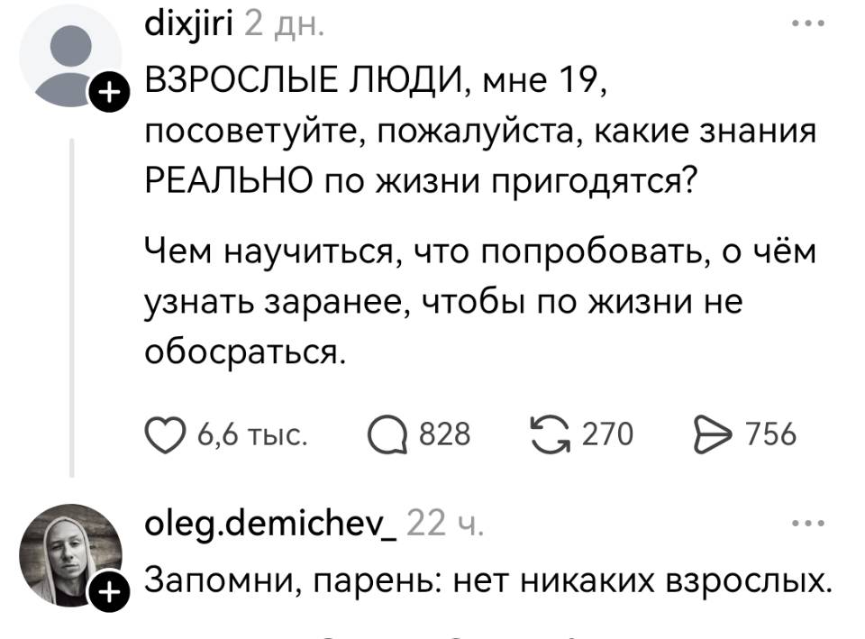 – ВЗРОСЛЫЕ ЛЮДИ, мне 19, посоветуйте, пожалуйста, какие знания РЕАЛЬНО по жизни пригодятся? Чем научиться, что попробовать, о чём узнать заранее, чтобы по жизни не обосраться.
– Запомни, парень: нет никаких взрослых.