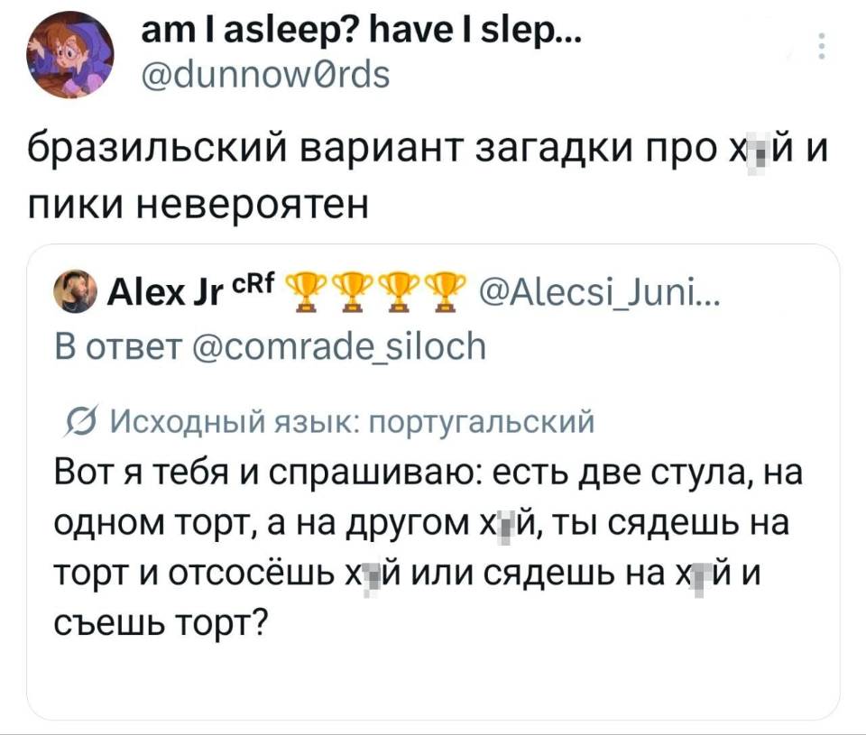 Бразильский вариант загадки про х***й и пики невероятен:
Вот я тебя и спрашиваю: есть две стула, на одном торт, а на другом х***й, ты сядешь на торт и отсосёшь х***й или сядешь на х***й и съешь торт?