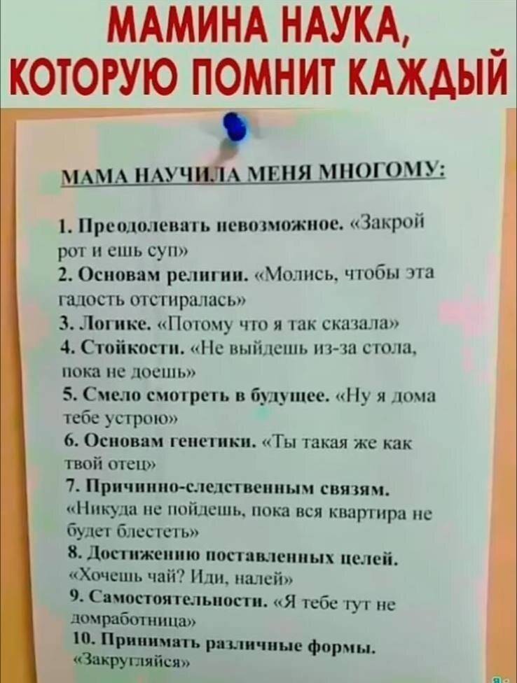 *Мамина наука, которую помнит каждый*
Мама научила меня многому:
1. Преодолевать невозможное. «Закрой рот и ешь суп»
2. Основам религии. «Молись, чтобы эта гадость отстиралась»
З. Логике. «Потому что я так сказала»
4. Стойкости. «Не выйдешь из-за стола, пока не доешь»
5. Смело смотреть в будущее. «Ну я дома тебе устрою»
6. Основам генетики. «Ты такая же как твой отец»
7. Причинно-следственным связям. «Никуда не пойдешь, пока вся квартира не будет блестеть»
8. Достижению поставленных целей. «Хочешь чай? Иди, налей»
9. Самостоятельности. «Я тебе тут не домработница»
10. Принимать различные формы. «Закругляйся»