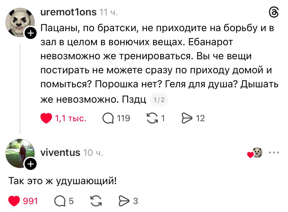 – Пацаны, по братски, не приходите на борьбу и в зал в целом в вонючих вещах. Ебанарот невозможно же тренироваться. Вы че вещи постирать не можете сразу по приходу домой и помыться? Порошка нет? Геля для душа? Дышать же невозможно. Пздц.
– Так это ж удушающий!