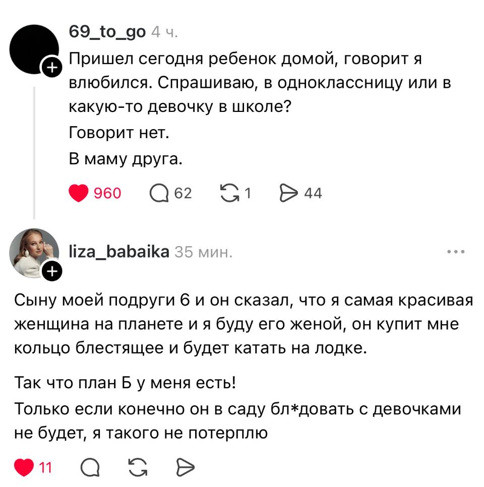 – Пришёл сегодня ребёнок домой, говорит я влюбился. Спрашиваю, в одноклассницу или в какую-то девочку в школе? Говорит нет. В маму друга.
– Сыну моей подруги 6 и он сказал, что я самая красивая женщина на планете и я буду его женой, он купит мне кольцо блестящее и будет катать на лодке. Так что план Б у меня есть! Только если конечно он в саду бл*довать с девочками не будет, я такого не потерплю.