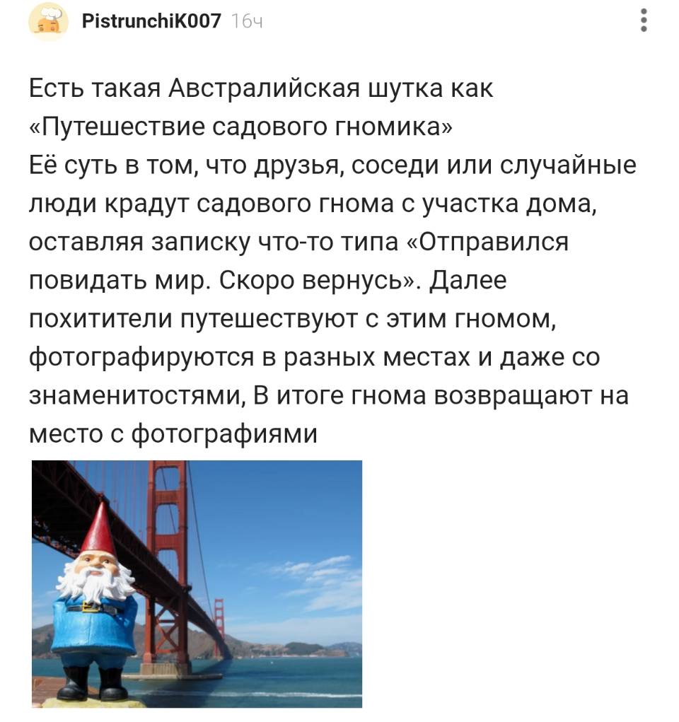 Есть такая Австралийская шутка как «Путешествие садового гномика». Её суть в том, что друзья, соседи или случайные люди крадут садового гнома с участка дома, оставляя записку что-то типа «Отправился повидать мир. Скоро вернусь». Далее похитители путешествуют с этим гномом, фотографируются в разных местах и даже со знаменитостями. В итоге гнома возвращают на место с фотографиями.