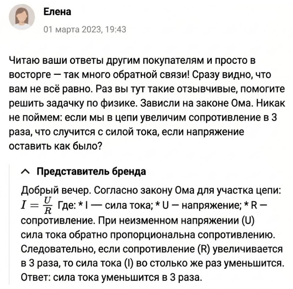 – Читаю ваши ответы другим покупателям и просто в восторге — так много обратной связи! Сразу видно, что вам не всё равно. Раз вы тут такие отзывчивые, помогите решить задачку по физике. Зависли на законе Ома. Никак не поймем: если мы в цепи увеличим сопротивление в 3 раза, что случится с силой тока, если напряжение оставить как было?
– Добрый вечер. Согласно закону Ома для участка цепи: *математическая формула* При неизменном напряжении сила тока обратно пропорциональна сопротивлению. Следовательно, если сопротивление (В) увеличивается в З раза, то сила тока (!) во столько же раз уменьшится. Ответ: сила тока уменьшится в 3 раза.