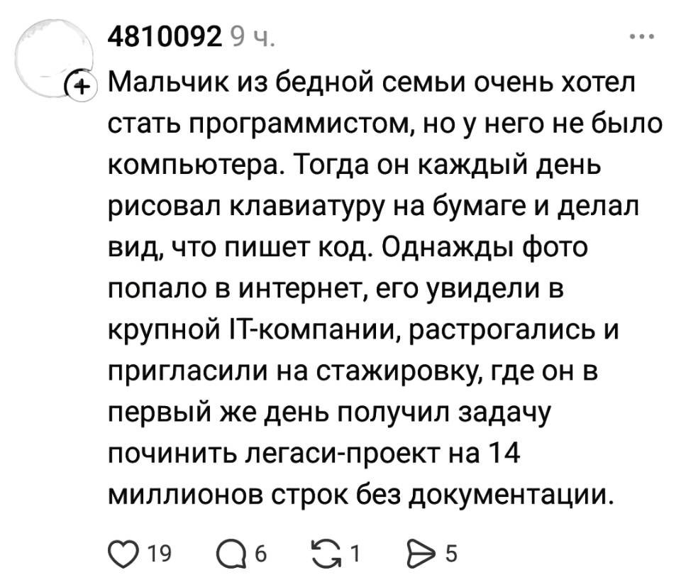 Мальчик из бедной семьи очень хотел стать программистом, но у него не было компьютера. Тогда он каждый день рисовал клавиатуру на бумаге и делал вид, что пишет код. Однажды фото попало в интернет, его увидели в крупной П-компании, растрогались и пригласили на стажировку, где он в первый же день получил задачу починить легаси-проект на 14 миллионов строк без документации.
