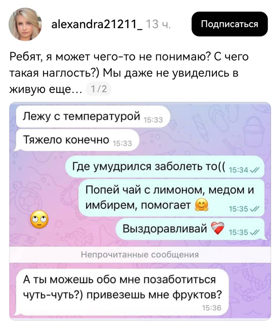 Ребят, я может чего-то не понимаю? С чего такая наглость?) Мы даже не увиделись в живую еще...
– Лежу с температурой. Тяжело конечно.
– Где умудрился заболеть то (( Попей чай с лимоном, медом и имбирем, помогает. Выздоравливай
– А ты можешь обо мне позаботиться чуть-чуть?) привезешь мне фруктов?