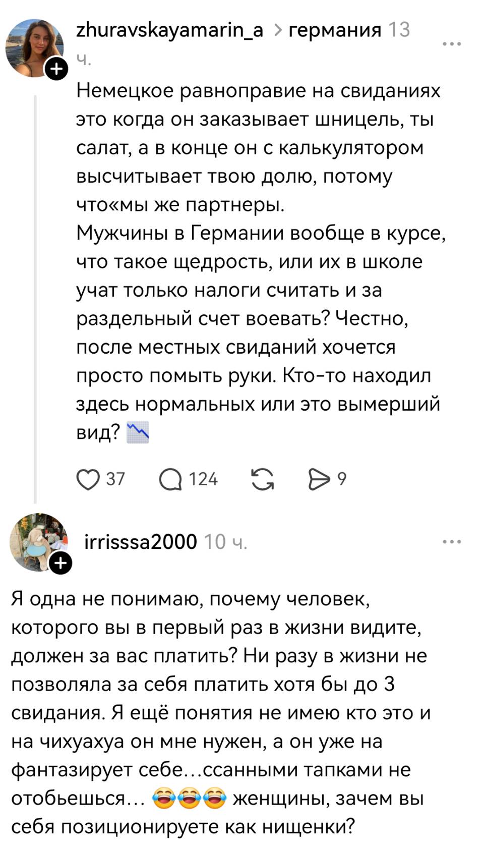 – Немецкое равноправие на свиданиях это когда он заказывает шницель, ты салат, а в конце он с калькулятором высчитывает твою долю, потому что «мы же партнеры». Мужчины в Германии вообще в курсе, что такое щедрость, или их в школе учат только налоги считать и за раздельный счёт воевать? Честно, после местных свиданий хочется просто помыть руки. Кто-то находил здесь нормальных или это вымерший вид? 
– Я одна не понимаю, почему человек, которого вы в первый раз в жизни видите, должен за вас платить? Ни разу в жизни не позволяла за себя платить хотя бы до 3 свидания. Я ещё понятия не имею кто это и на чихуахуа он мне нужен, а он уже на фантазирует себе... ссанными тапками не отобьешься... ааа женщины, зачем вы себя позиционируете как нищенки?
