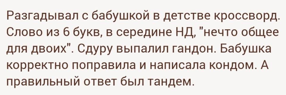 Разгадывал с бабушкой в детстве кроссворд. Слово из б букв, в середине НД, «нечто общее для двоих». Сдуру выпалил гандон. Бабушка корректно поправила и написала кондом. А правильный ответ был тандем.