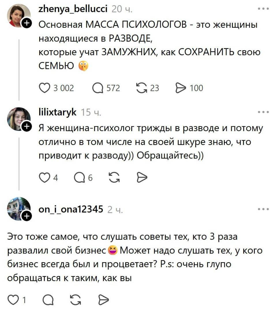 – Основная МАССА ПСИХОЛОГОВ – это женщины находящиеся в РАЗВОДЕ, которые учат ЗАМУЖНИХ, как СОХРАНИТЬ свою СЕМЬЮ.
– Я женщина-психолог трижды в разводе и потому отлично в том числе на своей шкуре знаю, что приводит к разводу)) Обращайтесь))
– Это тоже самое, что слушать советы тех, кто 3 раза развалил свой бизнес и Может надо слушать тех, у кого бизнес всегда был и процветает? Р. S: очень глупо обращаться к таким, как вы.