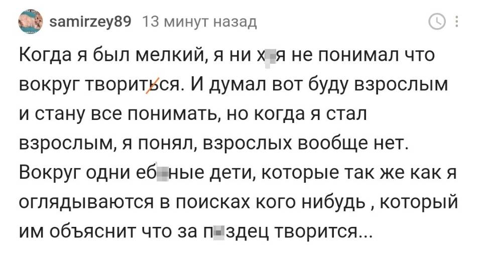 Когда я был мелкий, я ни х***я не понимал что вокруг творится. И думал вот буду взрослым и стану все понимать, но когда я стал взрослым, я понял, взрослых вообще нет. Вокруг одни е***ные дети, которые так же как я оглядываются в поисках кого-нибудь, который им объяснит что за п***здец творится...
