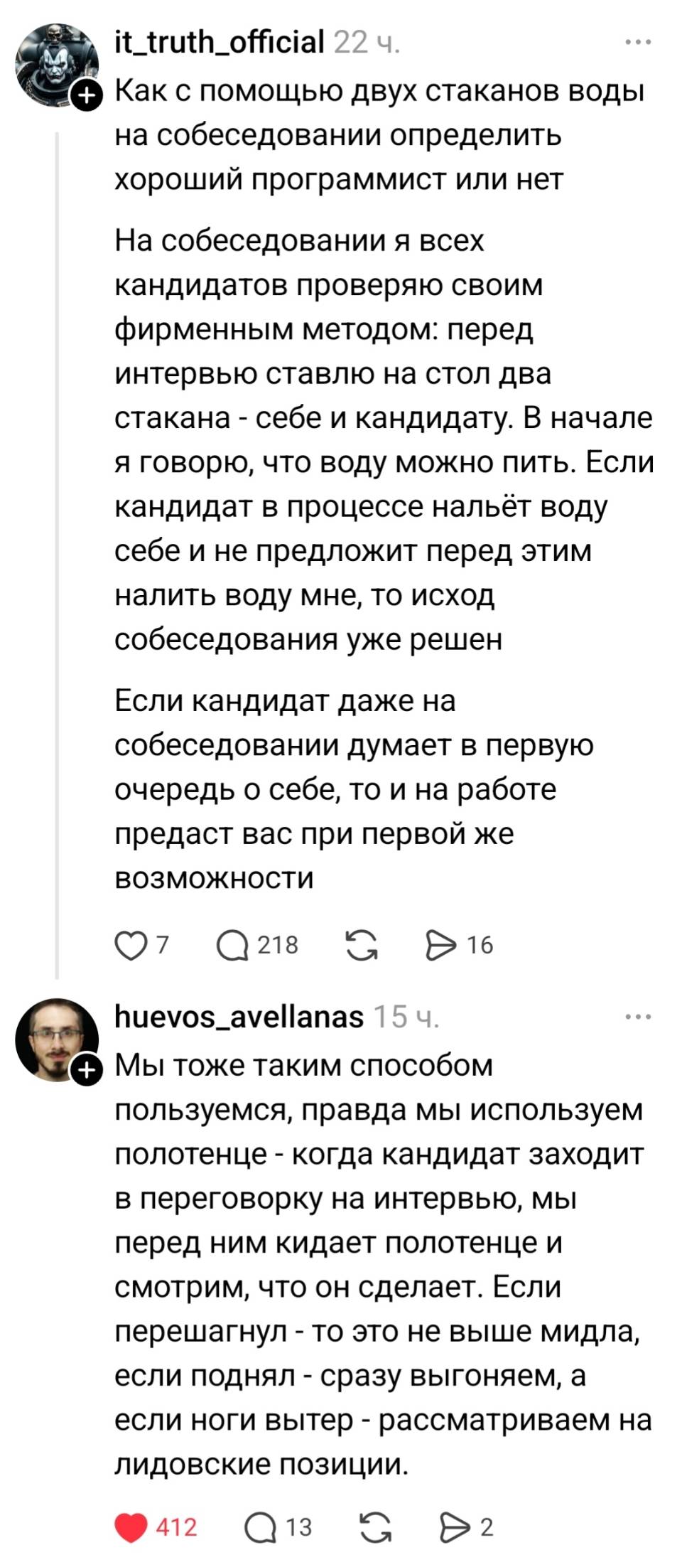 – Как с помощью двух стаканов воды на собеседовании определить хороший программист или нет. На собеседовании я всех кандидатов проверяю своим фирменным методом: перед интервью ставлю на стол два стакана – себе и кандидату. В начале я говорю, что воду можно пить. Если кандидат в процессе нальёт воду себе и не предложит перед этим налить воду мне, то исход собеседования уже решен Если кандидат даже на собеседовании думает в первую очередь о себе, то и на работе предаст вас при первой же возможности.
– Мы тоже таким способом пользуемся, правда мы используем полотенце – когда кандидат заходит в переговорку на интервью, мы перед ним кидает полотенце и смотрим, что он сделает. Если перешагнул – то это не выше мидла, если поднял – сразу выгоняем, а если ноги вытер – рассматриваем на лидовские позиции. | Профессиональный юмор