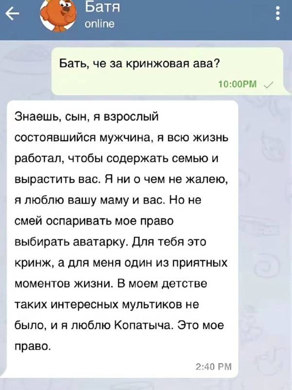 – Бать, че за кринжовая ава?
– Знаешь, сын, я взрослый состоявшийся мужчина, я всю жизнь работал, чтобы содержать семью и вырастить вас. Я ни о чем не жалею, я люблю вашу маму и вас. Но не смей оспаривать мое право выбирать аватарку. Для тебя это кринж, а для меня один из приятных моментов жизни. В моем детстве таких интересных мультиков не было, и я люблю Копатыча. Это мое право. | Парни | Мужчины