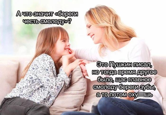 – А что значит «береги честь смолоду».
– Это Пушкин писал, но тогда время другое было, щас главное смолоду береги зубы, а то потом ох***ешь.