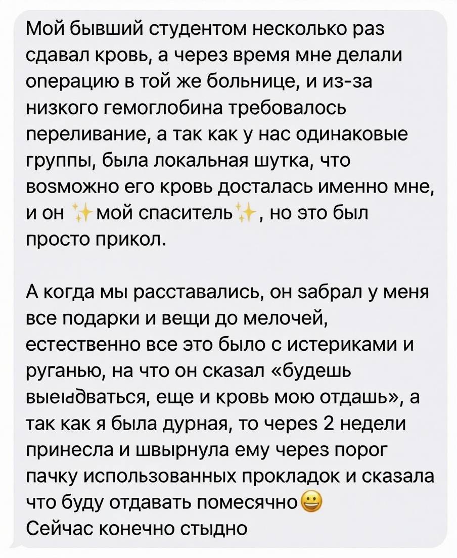 Мой бывший студентом несколько раз сдавал кровь, а через время мне делали операцию в той же больнице, и из-за низкого гемоглобина требовалось переливание, а так как у нас одинаковые группы, была локальная шутка, что возможно его кровь досталась именно мне, и он — мой спаситель, но это был просто прикол. А когда мы расставались, он забрал у меня все подарки и вещи до мелочей, естественно все это было с истериками и руганью, на что он сказал «будешь вы*бываться, еще и кровь мою отдашь», а так как я была дурная, то через 2 недели принесла и швырнула ему через порог пачку использованных прокладок и сказала что буду отдавать помесячно. Сейчас конечно стыдно. | Девушки | Женщины
