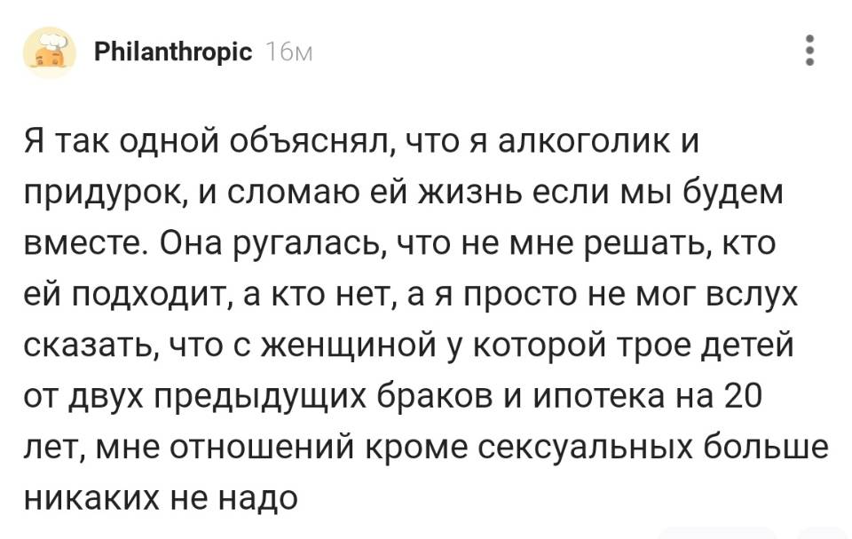 Я так одной объяснял, что я алкоголик и придурок, и сломаю ей жизнь если мы будем вместе. Она ругалась, что не мне решать, кто ей подходит, а кто нет, а я просто не мог вслух сказать, что с женщиной у которой трое детей от двух предыдущих браков и ипотека на 20 лет, мне отношений кроме сексуальных больше никаких не надо.