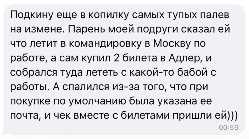 Подкину еще в копилку самых тупых палев на измене. Парень моей подруги сказал ей что летит в командировку в Москву по работе, а сам купил 2 билета в Адлер, и собрался туда лететь с какой-то бабой с работы. А спалился из-за того, что при покупке по умолчанию была указана ее почта, и чек вместе с билетами пришли ей)))