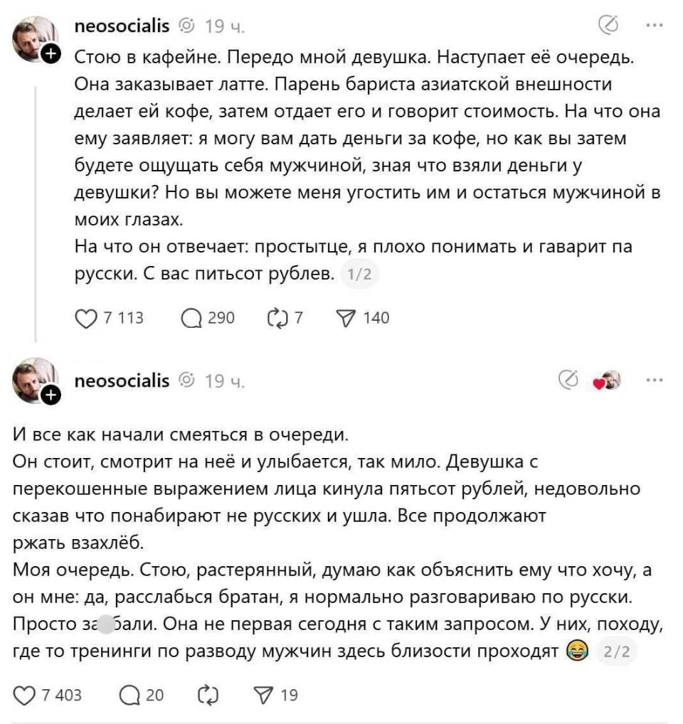 Стою в кофейне. Передо мной девушка. Наступает её очередь. Она заказывает латте. Парень бариста азиатской внешности делает ей кофе, затем отдает его и говорит стоимость. На что она ему заявляет: я могу вам дать деньги за кофе, но как вы затем будете ощущать себя мужчиной, зная что взяли деньги у девушки? Но вы можете меня угостить им и остаться мужчиной в моих глазах. На что он отвечает: простытце, я плохо понимать и гаварит па русски. С вас питьсот рублев. И все как начали смеяться в очереди. Он стоит, смотрит на неё и улыбается, так мило. Девушка с перекошенные выражением лица кинула пятьсот рублей, недовольно сказав что понабирают не русских и ушла. Все продолжают ржать взахлёб. Моя очередь. Стою, растерянный, думаю как объяснить ему что хочу, а он мне: да, расслабься братан, я нормально разговариваю по-русски. Просто задолбали. Она не первая сегодня с таким запросом. У них, походу, где то тренинги по разводу мужчин здесь по близости проходят.