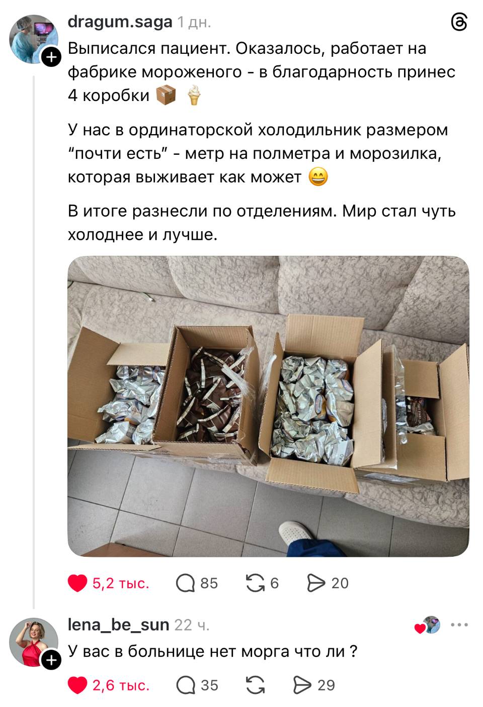 – Выписался пациент. Оказалось, работает на фабрике мороженого – в благодарность принес 4 коробки. У нас в ординаторской холодильник размером почти есть – метр на полметра и морозилка, которая выживает как может. В итоге разнесли по отделениям. Мир стал чуть холоднее и лучше.
– У вас в больнице нет морга что ли ? | Медицина