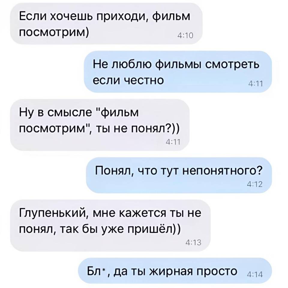 – Если хочешь приходи, фильм посмотрим)
– Не люблю фильмы смотреть если честно.
– Ну в смысле «фильм посмотрим», ты не понял?))
– Понял, что тут непонятного?
– Глупенький, мне кажется ты не понял, так бы уже пришёл))
– Бл*, да ты жирная просто.