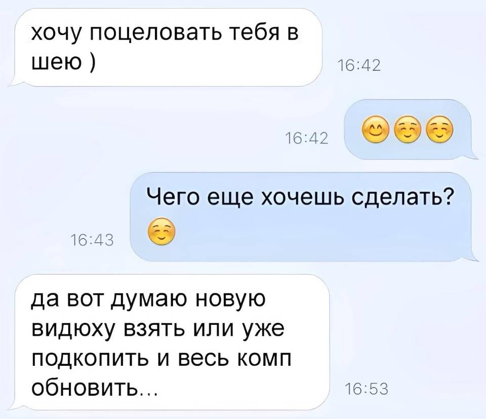 – Хочу поцеловать тебя в шею )
– Чего еще хочешь сделать?
– Да вот думаю новую видюху взять или уже подкопить и весь комп обновить... | Парни | Мужчины