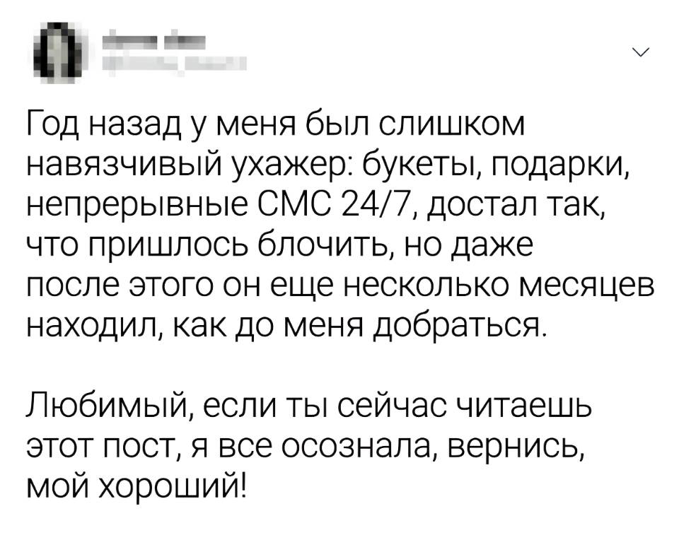 Год назад у меня был слишком навязчивый ухажер: букеты, подарки, непрерывные СМС 24/7, достал так, что пришлось блочить, но даже после этого он еще несколько месяцев находил, как до меня добраться. Любимый, если ты сейчас читаешь этот пост, я всё осознала, вернись, мой хороший!