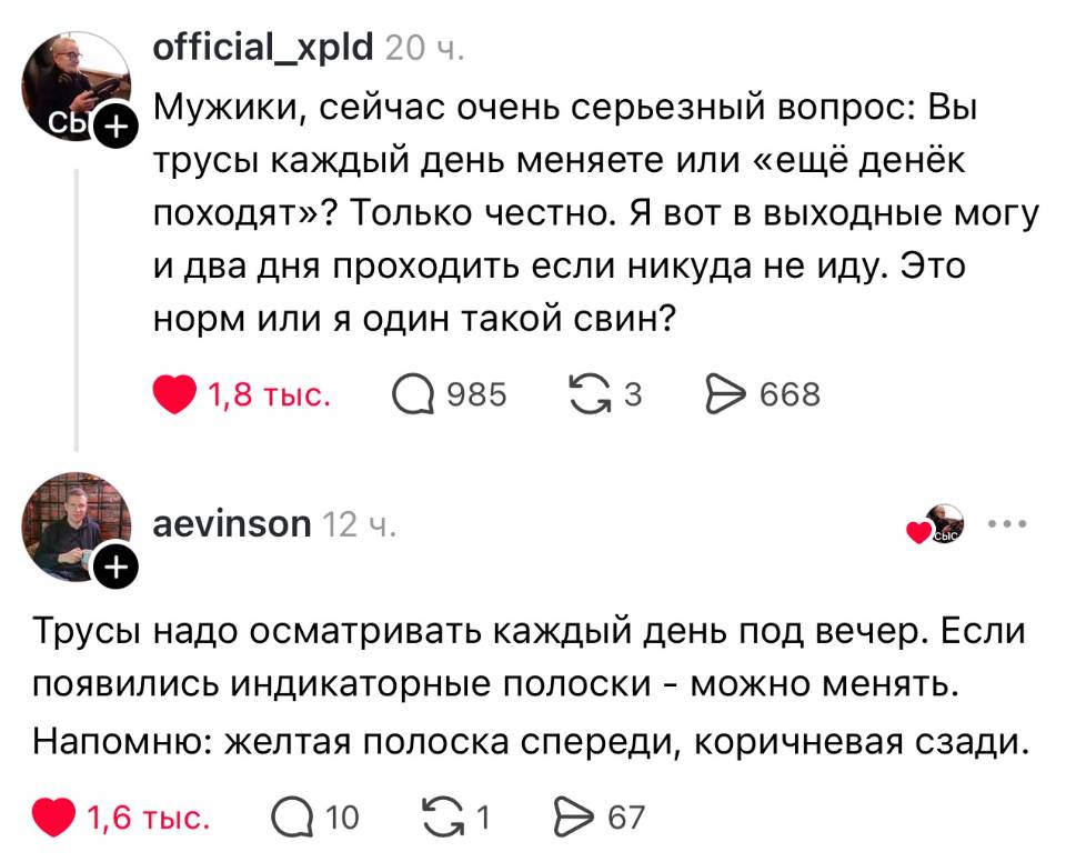 – Мужики, сейчас очень серьезный вопрос: Вы трусы каждый день меняете или «ещё денёк походят»? Только честно. Я вот в выходные могу и два дня проходить если никуда не иду. Это норм или я один такой свин?
– Трусы надо осматривать каждый день под вечер. Если появились индикаторные полоски – можно менять. Напомню: желтая полоска спереди, коричневая сзади.