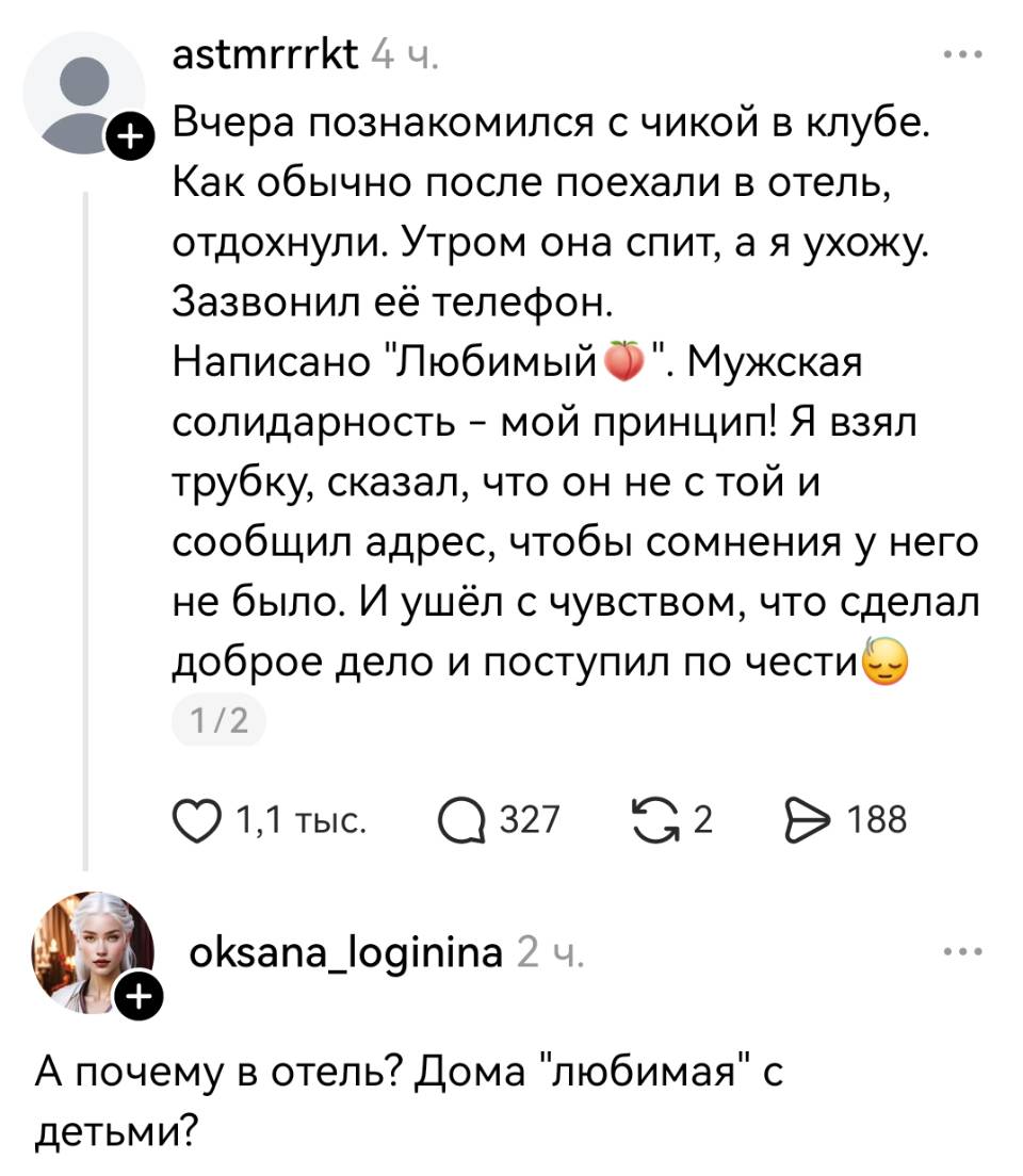 – Вчера познакомился с чикой в клубе. Как обычно после поехали в отель, отдохнули. Утром она спит, а я ухожу. Зазвонил её телефон. Написано «Любимый». Мужская солидарность – мой принцип! Я взял трубку, сказал, что он не стой и сообщил адрес, чтобы сомнения у него не было. И ушёл с чувством, что сделал доброе дело и поступил по чести и)
– А почему в отель? Дома любимая с детьми?