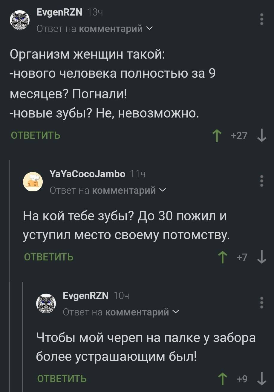 – Организм женщин такой: Нового человека полностью за 9 месяцев? Погнали! Новые зубы? Не, невозможно.
– На кой тебе зубы? До 30 пожил и уступил место своему потомству.
– Чтобы мой череп на палке у забора более устрашающим был!