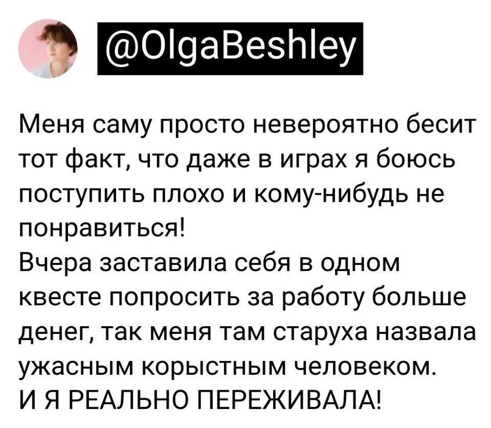 Меня саму просто невероятно бесит тот факт, что даже в играх я боюсь поступить плохо и кому-нибудь не понравиться! Вчера заставила себя в одном квесте попросить за работу больше денег, так меня там старуха назвала ужасным корыстным человеком. И Я РЕАЛЬНО ПЕРЕЖИВАЛА!